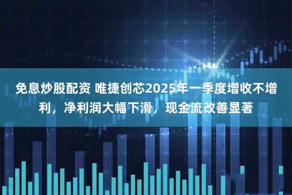 免息炒股配资 唯捷创芯2025年一季度增收不增利，净利润大幅下滑，现金流改善显著