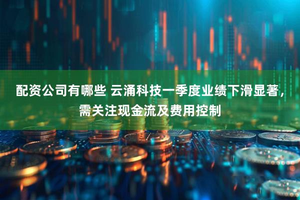 配资公司有哪些 云涌科技一季度业绩下滑显著，需关注现金流及费用控制