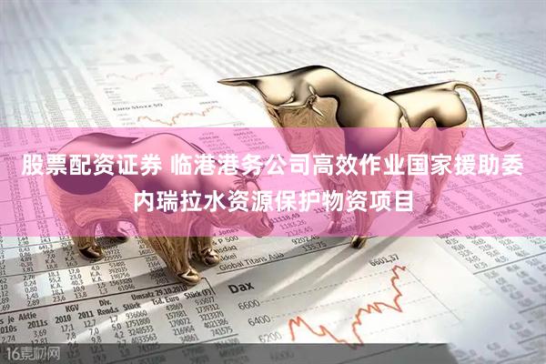 股票配资证券 临港港务公司高效作业国家援助委内瑞拉水资源保护物资项目