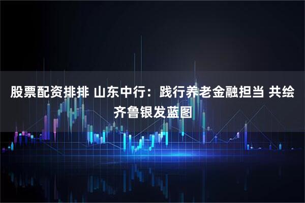 股票配资排排 山东中行：践行养老金融担当 共绘齐鲁银发蓝图