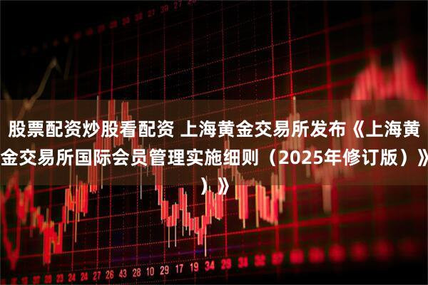 股票配资炒股看配资 上海黄金交易所发布《上海黄金交易所国际会员管理实施细则（2025年修订版）》