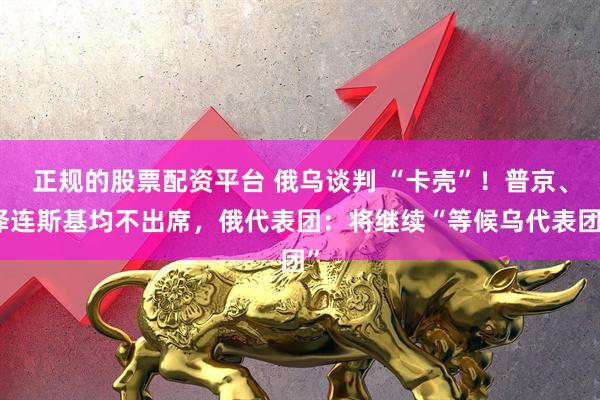 正规的股票配资平台 俄乌谈判 “卡壳”！普京、泽连斯基均不出席，俄代表团：将继续“等候乌代表团”