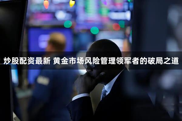 炒股配资最新 黄金市场风险管理领军者的破局之道