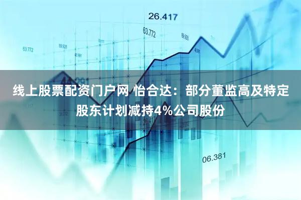 线上股票配资门户网 怡合达：部分董监高及特定股东计划减持4%公司股份