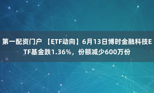 第一配资门户 【ETF动向】6月13日博时金融科技ETF基金跌1.36%，份额减少600万份