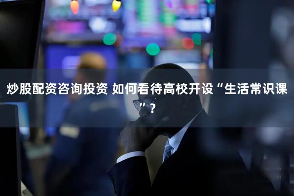 炒股配资咨询投资 如何看待高校开设“生活常识课”？