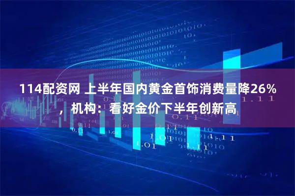 114配资网 上半年国内黄金首饰消费量降26%，机构：看好金价下半年创新高