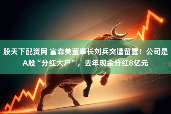 股天下配资网 富森美董事长刘兵突遭留置！公司是A股“分红大户”，去年现金分红8亿元
