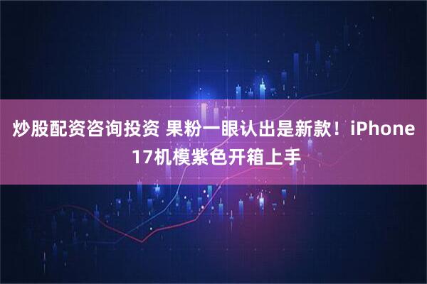 炒股配资咨询投资 果粉一眼认出是新款！iPhone 17机模紫色开箱上手