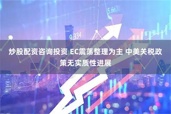 炒股配资咨询投资 EC震荡整理为主 中美关税政策无实质性进展