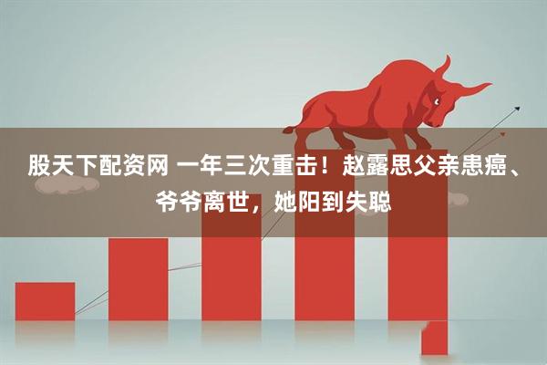 股天下配资网 一年三次重击！赵露思父亲患癌、爷爷离世，她阳到失聪