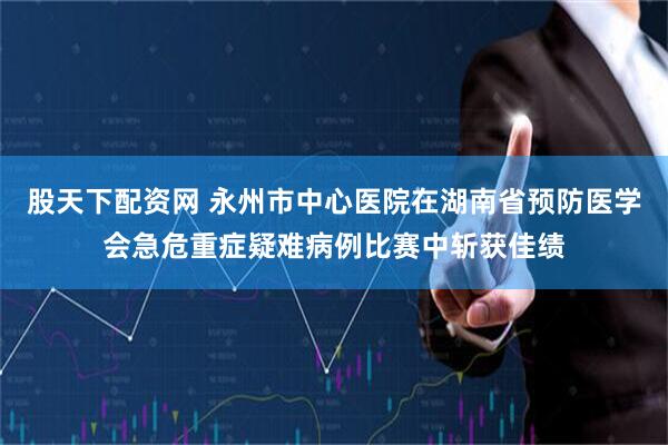 股天下配资网 永州市中心医院在湖南省预防医学会急危重症疑难病例比赛中斩获佳绩