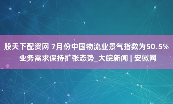 股天下配资网 7月份中国物流业景气指数为50.5% 业务需求保持扩张态势_大皖新闻 | 安徽网