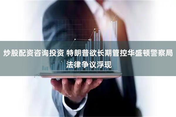 炒股配资咨询投资 特朗普欲长期管控华盛顿警察局 法律争议浮现