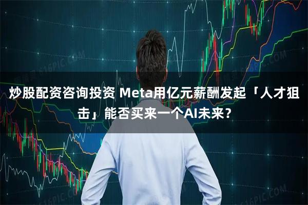 炒股配资咨询投资 Meta用亿元薪酬发起「人才狙击」能否买来一个AI未来？