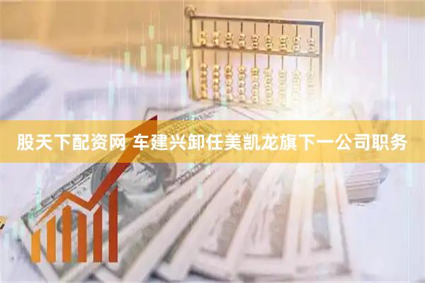 股天下配资网 车建兴卸任美凯龙旗下一公司职务