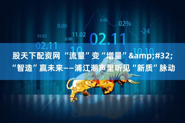 股天下配资网 “流量”变“增量” “智造”赢未来——浦江潮声里听见“新质”脉动