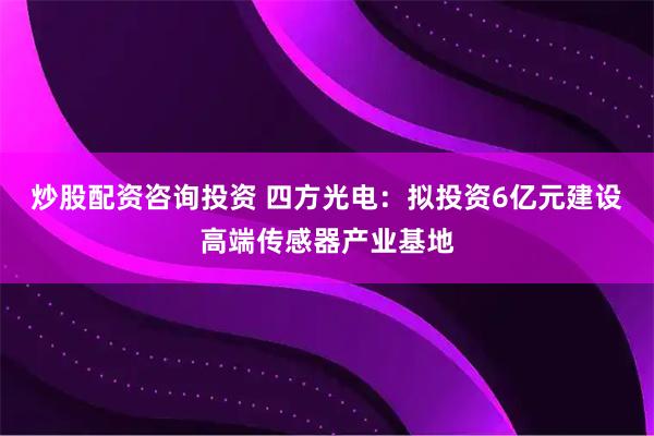 炒股配资咨询投资 四方光电:拟投资6亿元建设高端传感器产业基地
