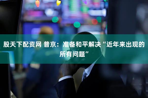 股天下配资网 普京：准备和平解决“近年来出现的所有问题”