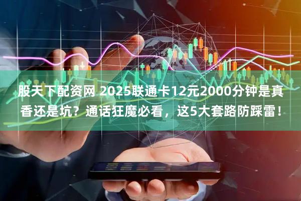 股天下配资网 2025联通卡12元2000分钟是真香还是坑？通话狂魔必看，这5大套路防踩雷！