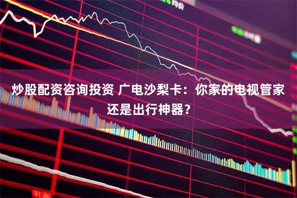 炒股配资咨询投资 广电沙梨卡：你家的电视管家还是出行神器？