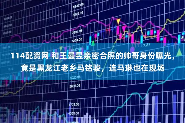 114配资网 和王曼昱亲密合照的帅哥身份曝光，竟是黑龙江老乡马铭骏，连马琳也在现场