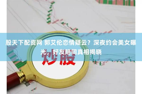 股天下配资网 郭艾伦恋情疑云？深夜约会美女曝光，好友陪同真相揭晓
