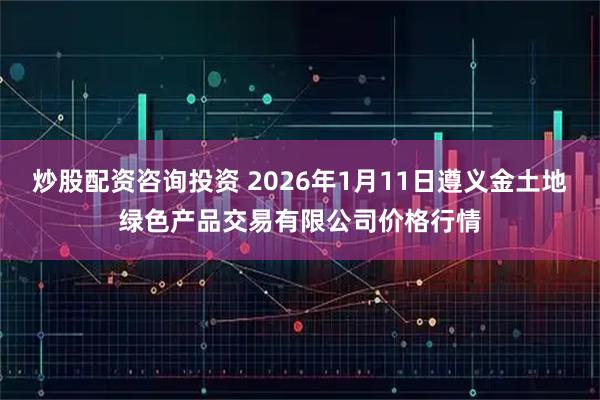 炒股配资咨询投资 2026年1月11日遵义金土地绿色产品交易有限公司价格行情