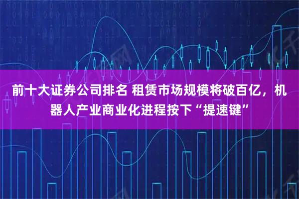 前十大证券公司排名 租赁市场规模将破百亿，机器人产业商业化进程按下“提速键”