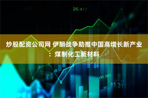 炒股配资公司网 伊朗战争助推中国高增长新产业：煤制化工新材料