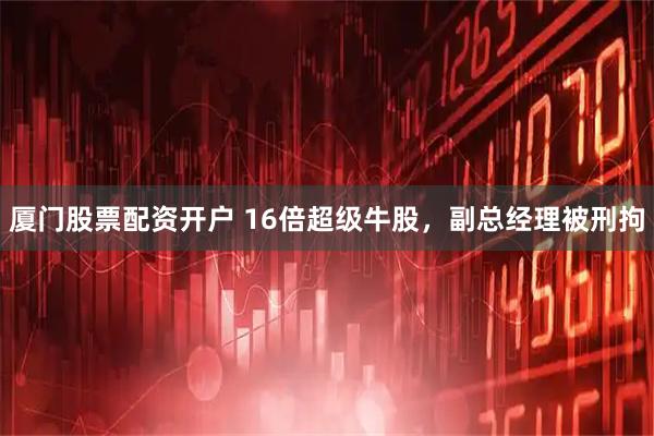 厦门股票配资开户 16倍超级牛股，副总经理被刑拘